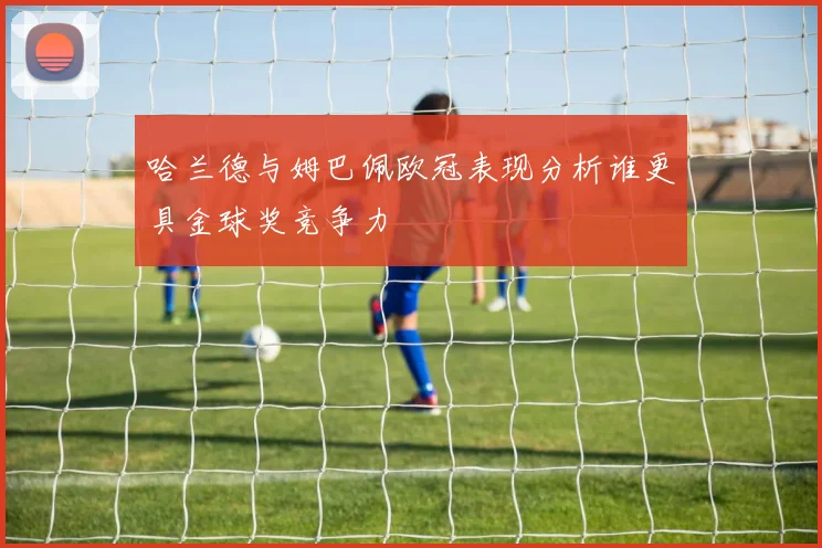 哈兰德与姆巴佩欧冠表现分析谁更具金球奖竞争力