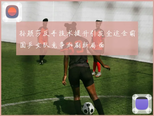 孙颖莎反手技术提升引发全运会前国乒女队竞争加剧新局面