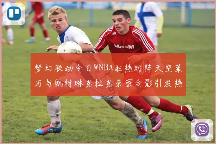梦幻联动今日WNBA狂热对阵天空莱万与凯特琳克拉克亲密合影引发热议