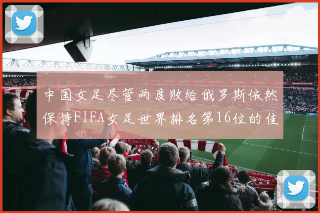 中国女足尽管两度败给俄罗斯依然保持FIFA女足世界排名第16位的佳绩