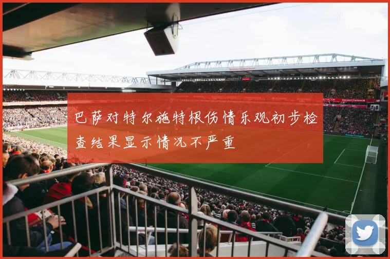 巴萨对特尔施特根伤情乐观初步检查结果显示情况不严重