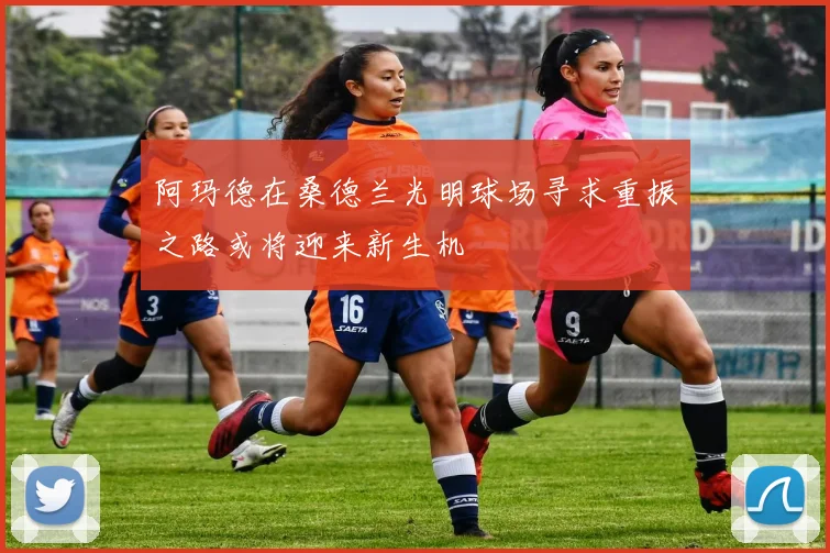 阿玛德在桑德兰光明球场寻求重振之路或将迎来新生机