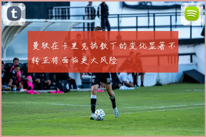曼联在卡里克执教下的变化显著不转正将面临更大风险