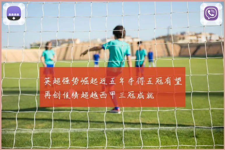 英超强势崛起近五年夺得五冠有望再创佳绩超越西甲三冠成就