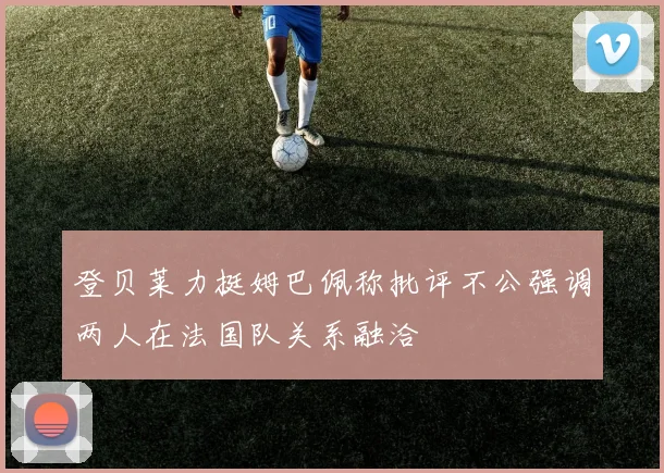 登贝莱力挺姆巴佩称批评不公强调两人在法国队关系融洽