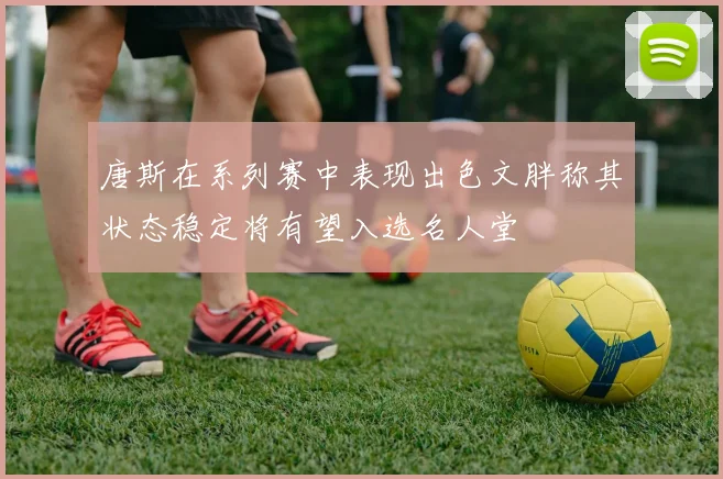 唐斯在系列赛中表现出色文胖称其状态稳定将有望入选名人堂
