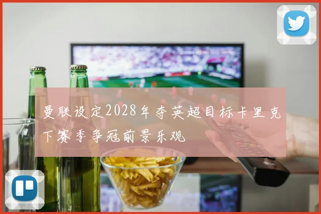 曼联设定2028年夺英超目标卡里克下赛季争冠前景乐观
