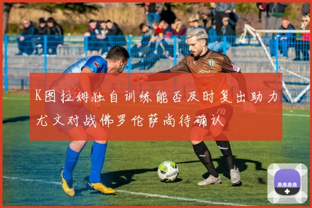 K图拉姆独自训练能否及时复出助力尤文对战佛罗伦萨尚待确认
