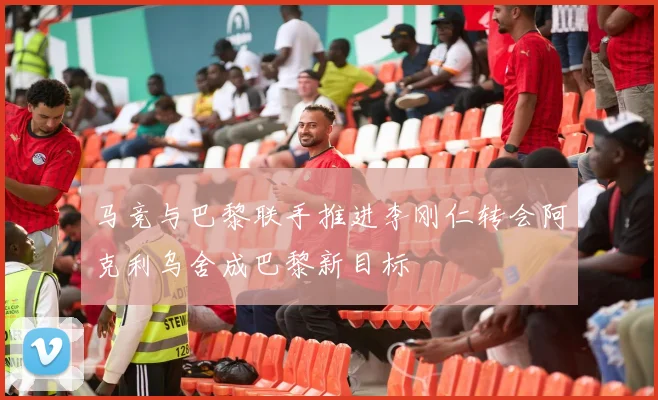 马竞与巴黎联手推进李刚仁转会阿克利乌舍成巴黎新目标