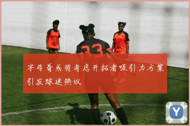 字母哥或将考虑开拓者吸引力方案引发球迷热议