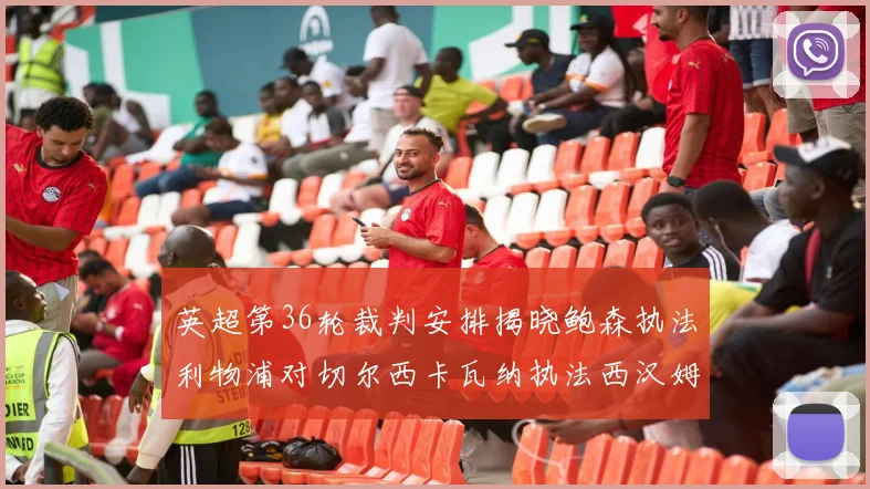英超第36轮裁判安排揭晓鲍森执法利物浦对切尔西卡瓦纳执法西汉姆对阿森纳