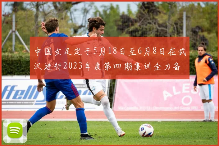 中国女足定于5月18日至6月8日在武汉进行2023年度第四期集训全力备战国际赛事
