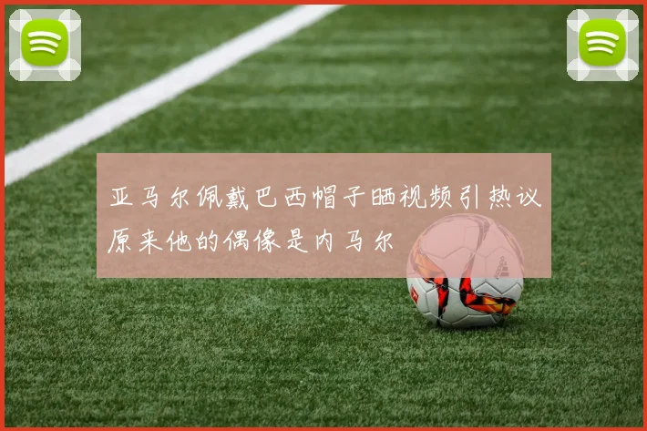 亚马尔佩戴巴西帽子晒视频引热议原来他的偶像是内马尔