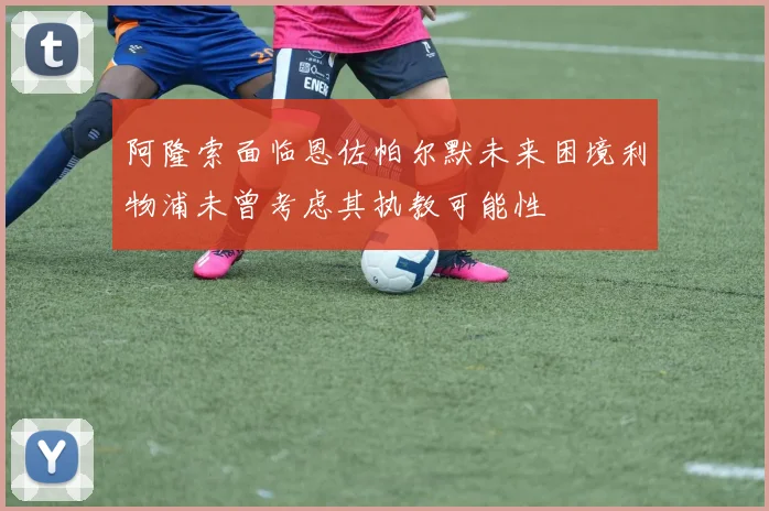阿隆索面临恩佐帕尔默未来困境利物浦未曾考虑其执教可能性