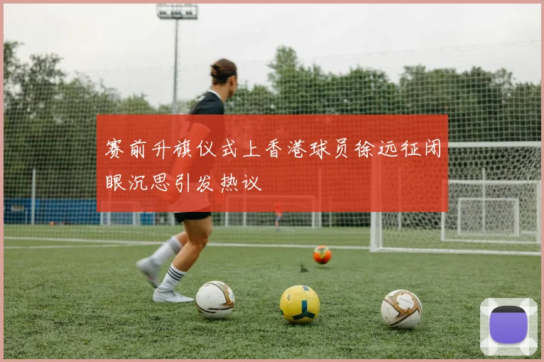 赛前升旗仪式上香港球员徐远征闭眼沉思引发热议
